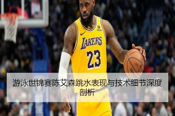 游泳世锦赛陈艾森跳水表现与技术细节深度剖析
